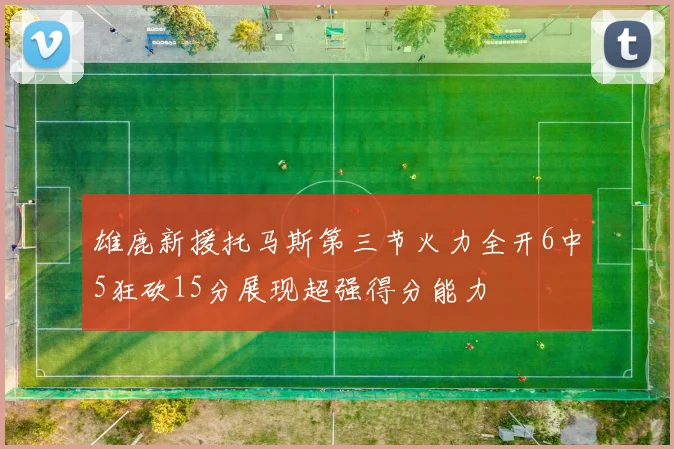 雄鹿新援托马斯第三节火力全开6中5狂砍15分展现超强得分能力