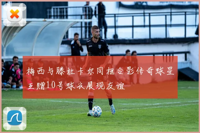 梅西与滕杜卡尔同框合影传奇球星互赠10号球衣展现友谊