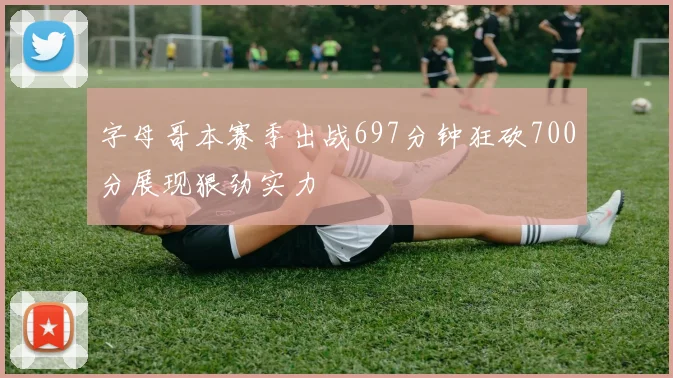 字母哥本赛季出战697分钟狂砍700分展现狠劲实力