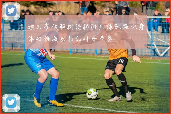 迪文岑佐解析逆转胜利球队强化身体对抗成功打乱对手节奏