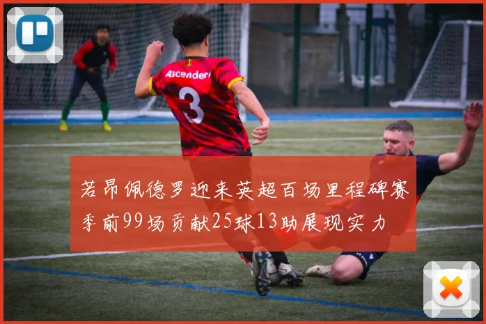 若昂佩德罗迎来英超百场里程碑赛季前99场贡献25球13助展现实力