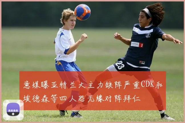 意媒曝亚特兰大主力缺阵严重CDK和埃德森等四人恐无缘对阵拜仁
