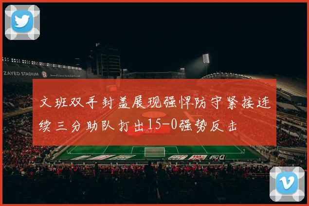 文班双手封盖展现强悍防守紧接连续三分助队打出15-0强势反击