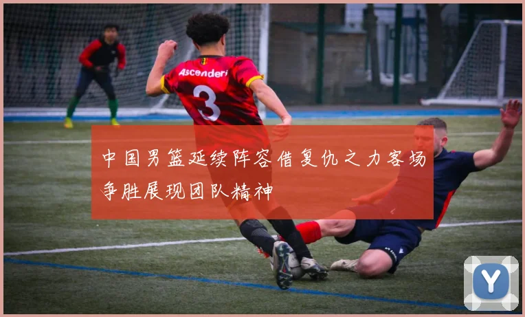 中国男篮延续阵容借复仇之力客场争胜展现团队精神