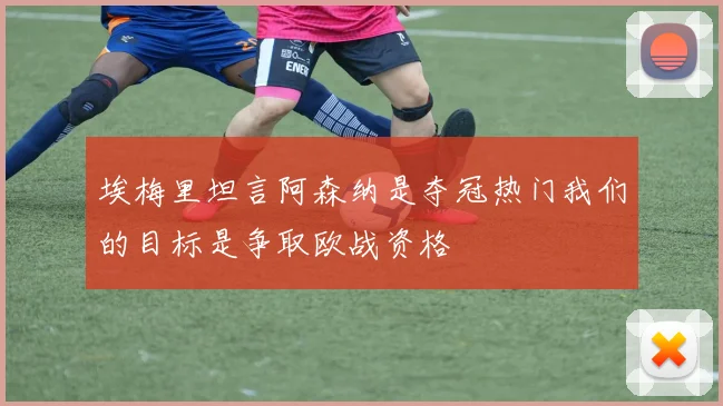 埃梅里坦言阿森纳是夺冠热门我们的目标是争取欧战资格