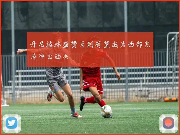 丹尼格林盛赞马刺有望成为西部黑马冲击西决