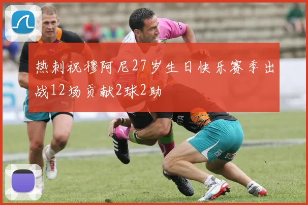 热刺祝穆阿尼27岁生日快乐赛季出战12场贡献2球2助