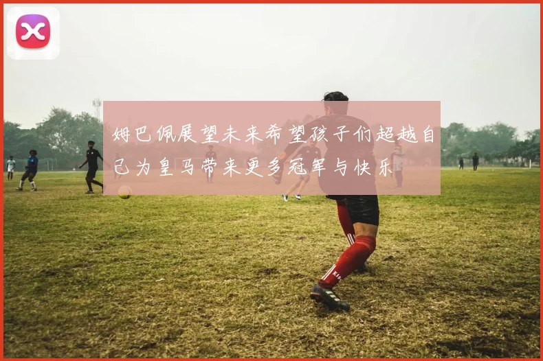 姆巴佩展望未来希望孩子们超越自己为皇马带来更多冠军与快乐