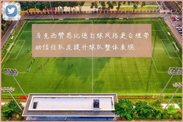 马克西赞恩比德打球风格更合理带动信任队友提升球队整体表现