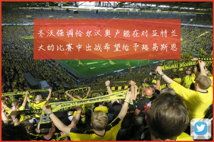 齐沃强调恰尔汉奥卢能在对亚特兰大的比赛中出战希望给予路易斯恩里克更多时间和信任