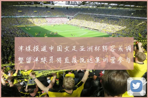 津媒报道中国女足亚洲杯阵容或调整留洋球员将直接抵达集训营参与备战