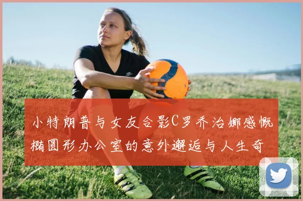 小特朗普与女友合影C罗乔治娜感慨椭圆形办公室的意外邂逅与人生奇遇