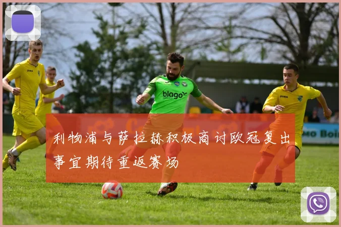 利物浦与萨拉赫积极商讨欧冠复出事宜期待重返赛场