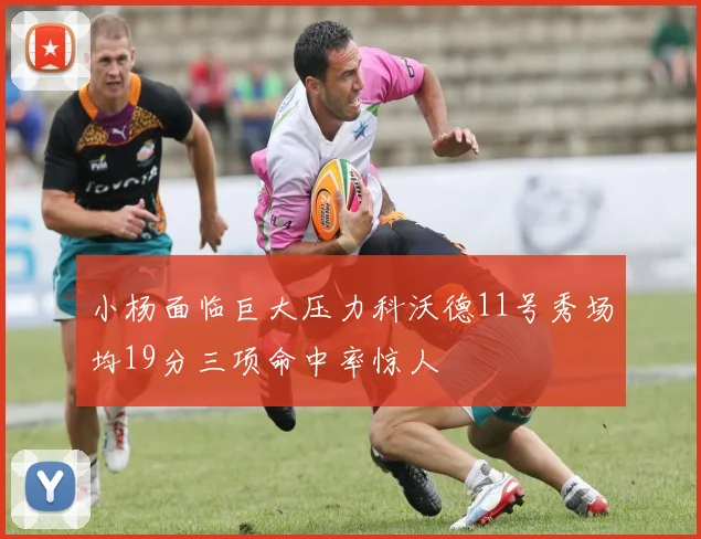 小杨面临巨大压力科沃德11号秀场均19分三项命中率惊人
