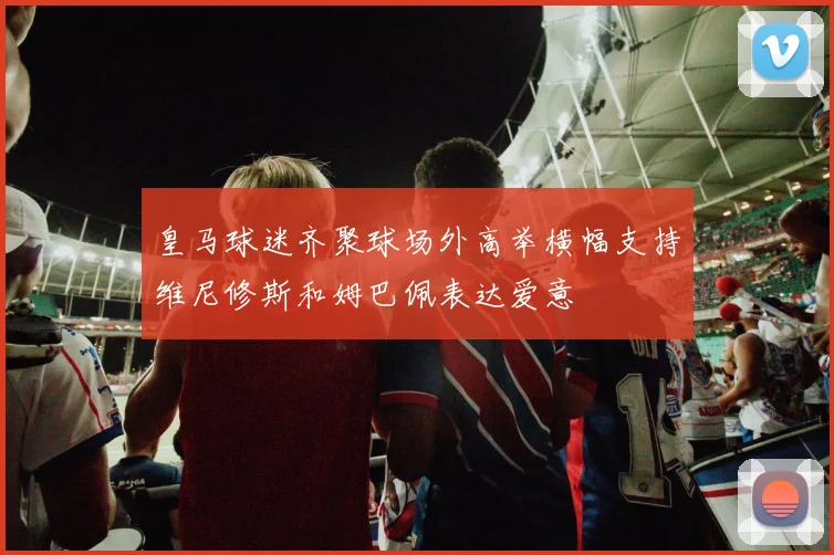 皇马球迷齐聚球场外高举横幅支持维尼修斯和姆巴佩表达爱意