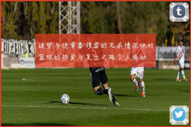 追梦与德章泰穆雷的兄弟情深他对篮球的热爱与复出之路令人感动