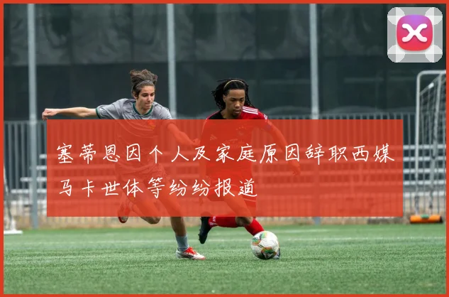 塞蒂恩因个人及家庭原因辞职西媒马卡世体等纷纷报道