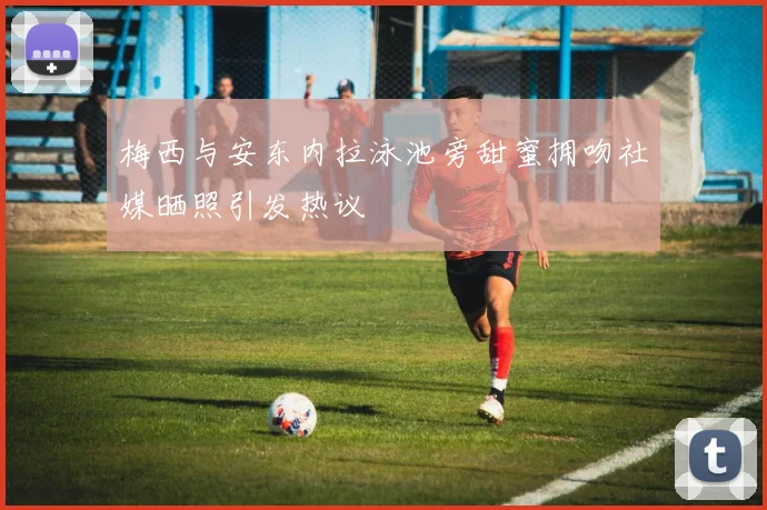 梅西与安东内拉泳池旁甜蜜拥吻社媒晒照引发热议