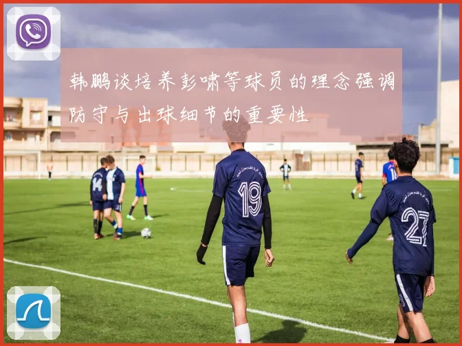 韩鹏谈培养彭啸等球员的理念强调防守与出球细节的重要性