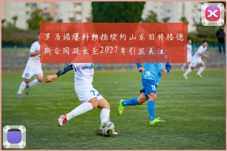 罗马诺爆料赖扬续约山东旧将格德斯合同延长至2027年引发关注