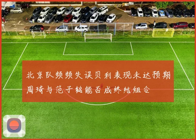 北京队频频失误贝利表现未达预期周琦与范子铭能否成终结组合