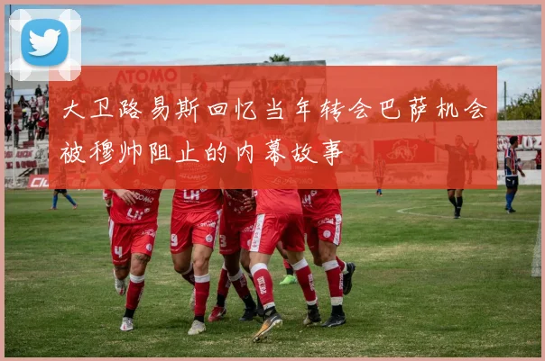 大卫路易斯回忆当年转会巴萨机会被穆帅阻止的内幕故事