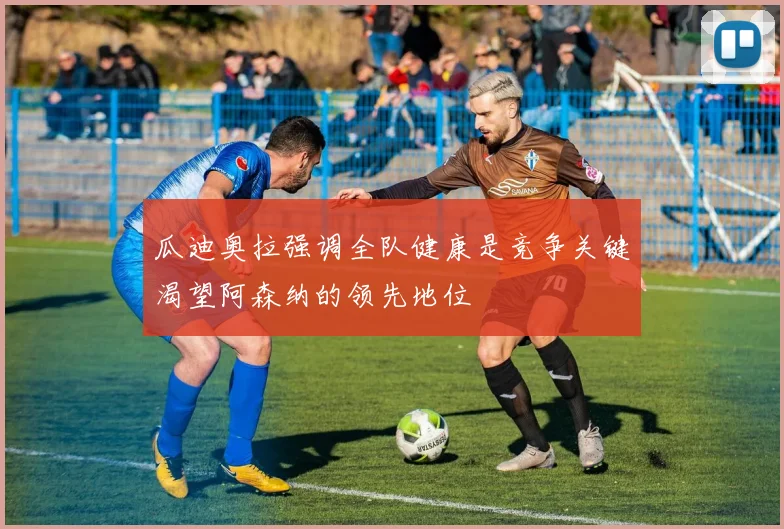 瓜迪奥拉强调全队健康是竞争关键渴望阿森纳的领先地位