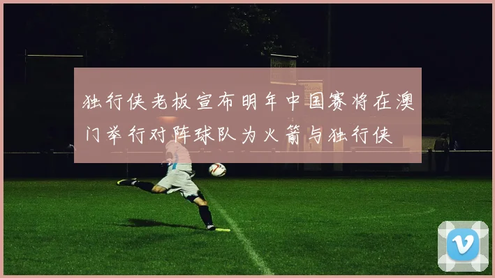 独行侠老板宣布明年中国赛将在澳门举行对阵球队为火箭与独行侠