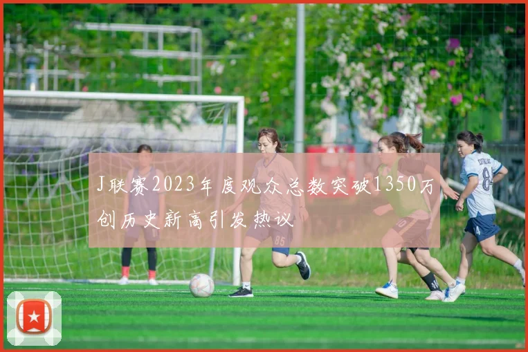 J联赛2023年度观众总数突破1350万创历史新高引发热议