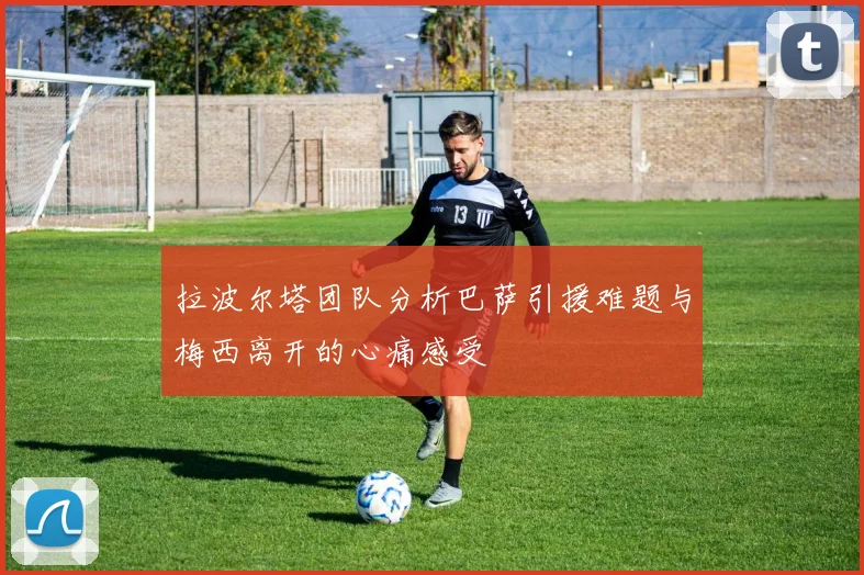 拉波尔塔团队分析巴萨引援难题与梅西离开的心痛感受