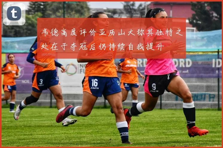 韦德高度评价亚历山大称其独特之处在于夺冠后仍持续自我提升