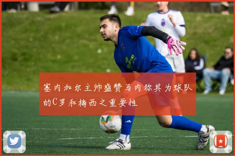 塞内加尔主帅盛赞马内称其为球队的C罗和梅西之重要性