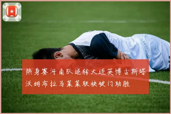 热身赛河南队逆转大连英博古斯塔沃姆布拉马莱莱联袂破门助胜