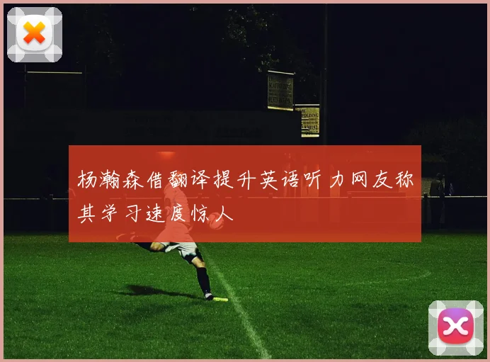 杨瀚森借翻译提升英语听力网友称其学习速度惊人