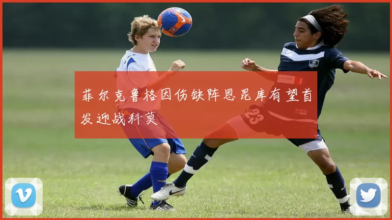 菲尔克鲁格因伤缺阵恩昆库有望首发迎战科莫