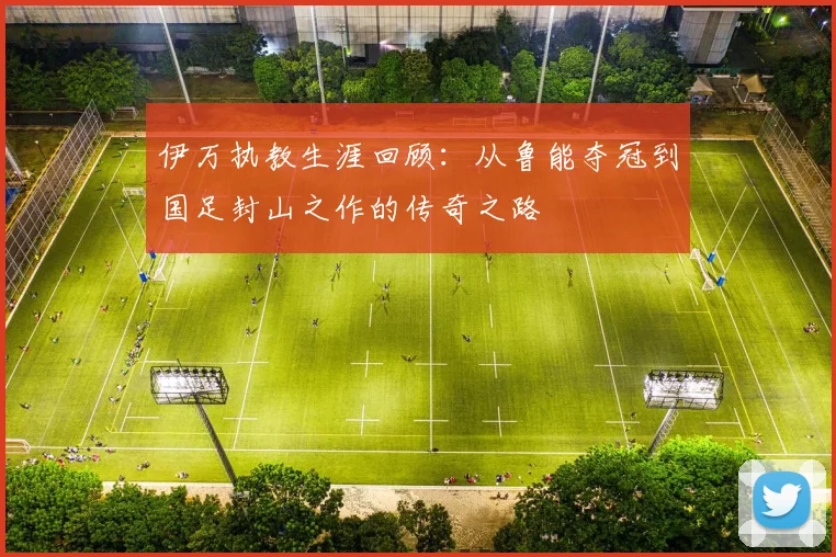伊万执教生涯回顾：从鲁能夺冠到国足封山之作的传奇之路