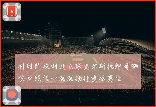 补时阶段制造点球克尔斯托维奇晒伤口照信心满满期待重返赛场