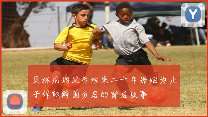 贝林厄姆父母结束二十年婚姻为儿子辞职跨国分居的背后故事