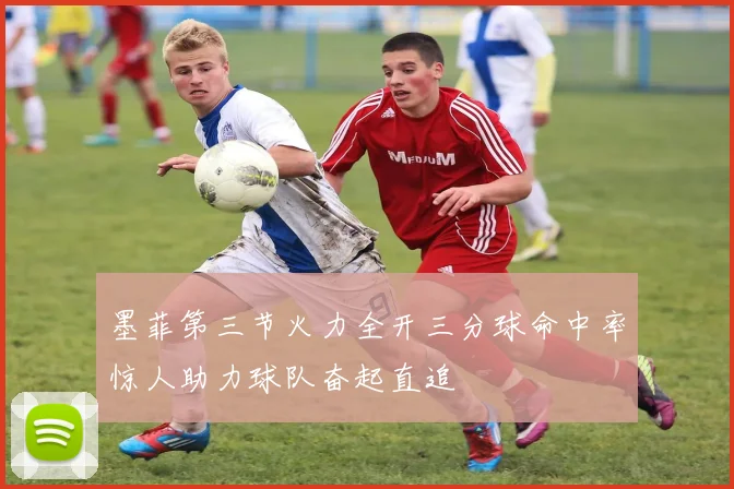 墨菲第三节火力全开三分球命中率惊人助力球队奋起直追