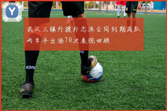 武汉三镇外援朴志洙合同到期离队两年半出场70次表现回顾