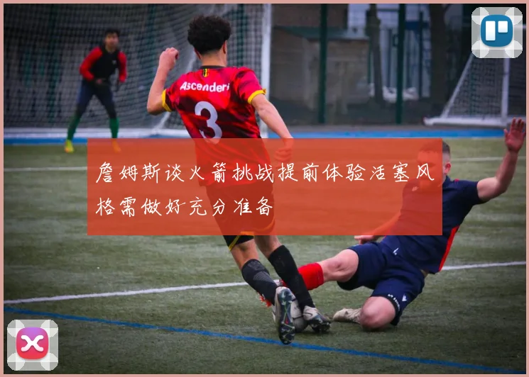 詹姆斯谈火箭挑战提前体验活塞风格需做好充分准备