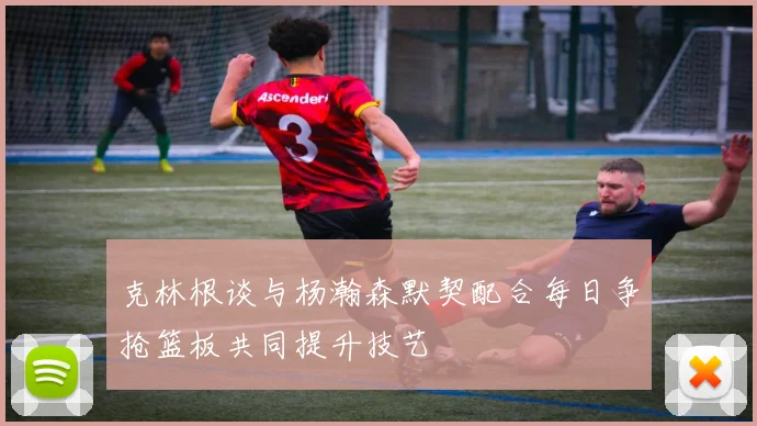 克林根谈与杨瀚森默契配合每日争抢篮板共同提升技艺