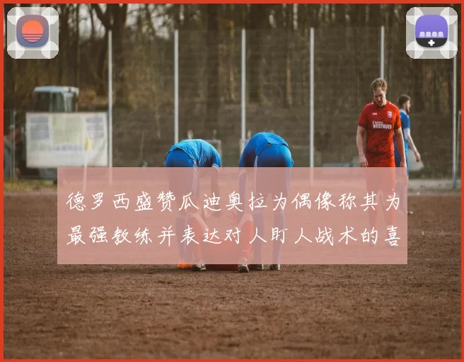 德罗西盛赞瓜迪奥拉为偶像称其为最强教练并表达对人盯人战术的喜爱