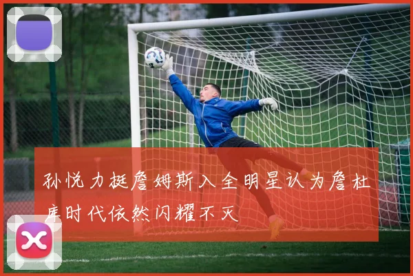 孙悦力挺詹姆斯入全明星认为詹杜库时代依然闪耀不灭